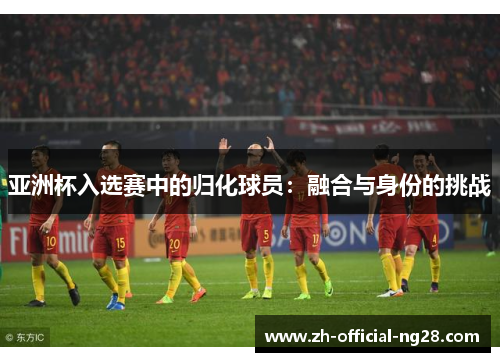 亚洲杯入选赛中的归化球员：融合与身份的挑战