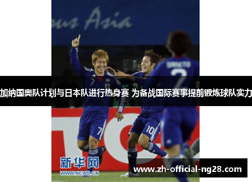 加纳国奥队计划与日本队进行热身赛 为备战国际赛事提前锻炼球队实力