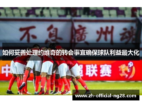 如何妥善处理约维奇的转会事宜确保球队利益最大化