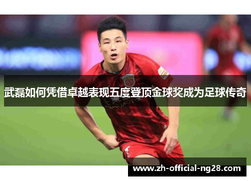 武磊如何凭借卓越表现五度登顶金球奖成为足球传奇