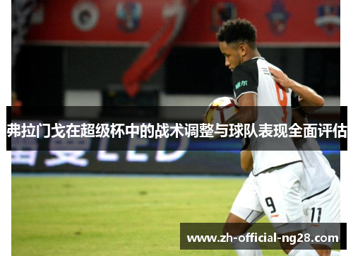 弗拉门戈在超级杯中的战术调整与球队表现全面评估 弗拉门戈在超级杯中的战术调整与球队表现全面评估