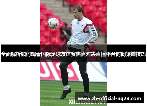 全面解析如何观看国际足球友谊赛焦点对决直播平台时间渠道技巧 全面解析如何观看国际足球友谊赛焦点对决直播平台时间渠道技巧