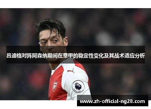 吕迪格对阵阿森纳期间在意甲的稳定性变化及其战术适应分析 吕迪格对阵阿森纳期间在意甲的稳定性变化及其战术适应分析