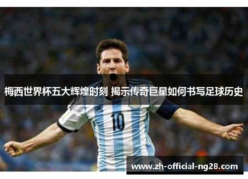 梅西世界杯五大辉煌时刻 揭示传奇巨星如何书写足球历史