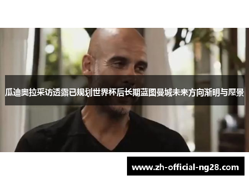 瓜迪奥拉采访透露已规划世界杯后长期蓝图曼城未来方向渐明与愿景